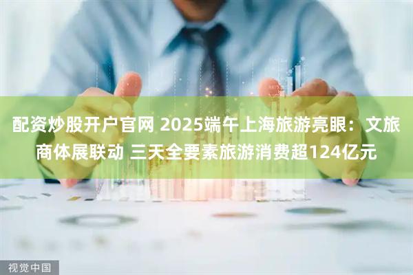 配资炒股开户官网 2025端午上海旅游亮眼：文旅商体展联动 三天全要素旅游消费超124亿元
