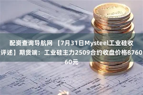 配资查询导航网 【7月31日Mysteel工业硅收盘评述】期货端：工业硅主力2509合约收盘价格8760元