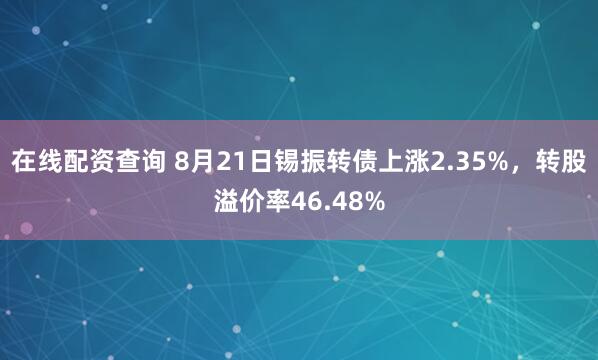 在线配资查询 8月21日锡振转债上涨2.35%，转股溢价率46.48%