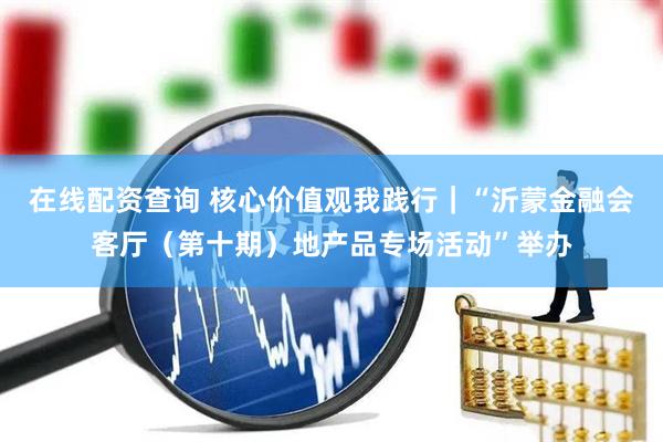 在线配资查询 核心价值观我践行｜“沂蒙金融会客厅（第十期）地产品专场活动”举办