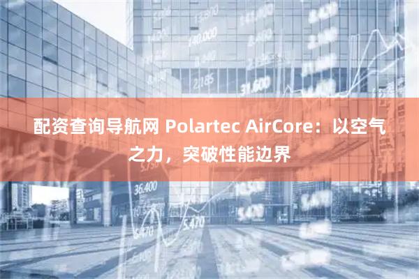 配资查询导航网 Polartec AirCore：以空气之力，突破性能边界