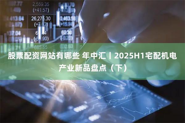 股票配资网站有哪些 年中汇丨2025H1宅配机电产业新品盘点（下）