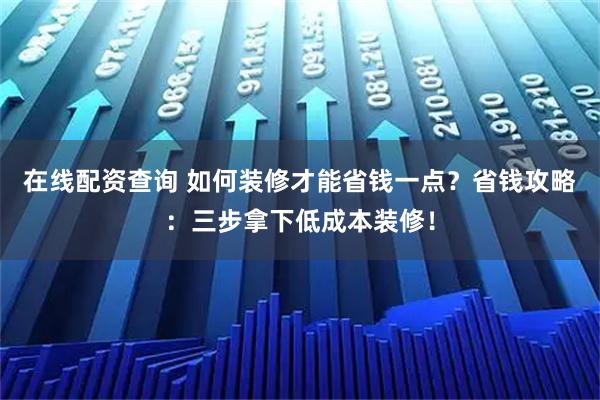 在线配资查询 如何装修才能省钱一点？省钱攻略：三步拿下低成本装修！