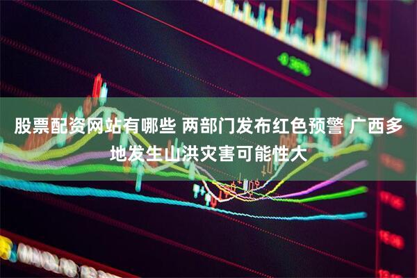 股票配资网站有哪些 两部门发布红色预警 广西多地发生山洪灾害可能性大