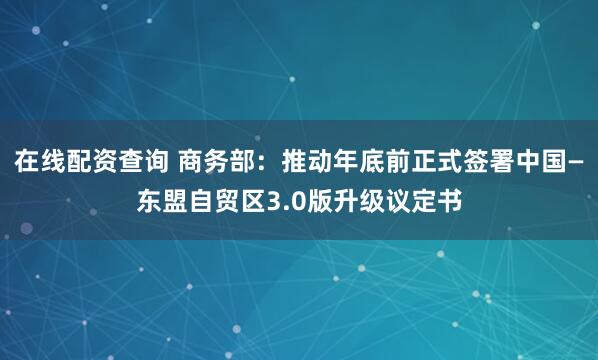 在线配资查询 商务部：推动年底前正式签署中国—东盟自贸区3.0版升级议定书