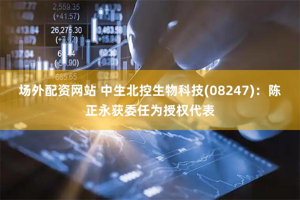 场外配资网站 中生北控生物科技(08247)：陈正永获委任为授权代表