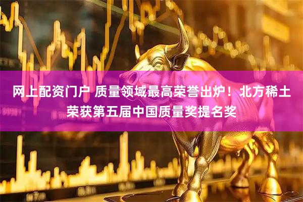 网上配资门户 质量领域最高荣誉出炉！北方稀土荣获第五届中国质量奖提名奖