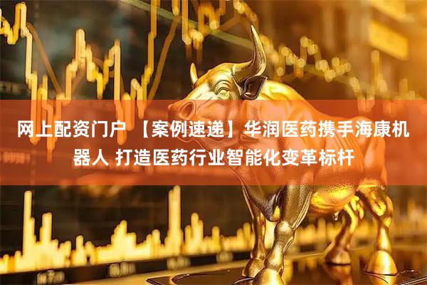 网上配资门户 【案例速递】华润医药携手海康机器人 打造医药行业智能化变革标杆