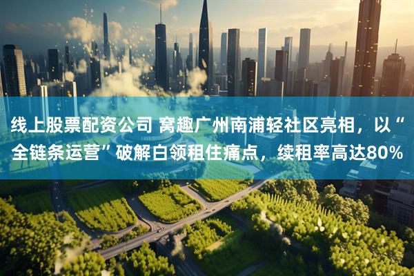 线上股票配资公司 窝趣广州南浦轻社区亮相，以“全链条运营”破解白领租住痛点，续租率高达80%