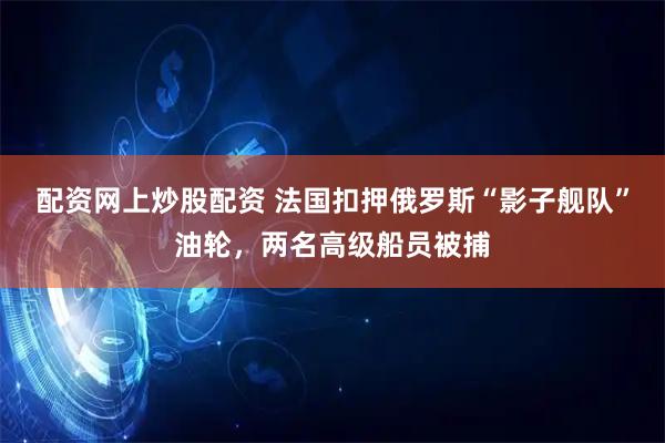 配资网上炒股配资 法国扣押俄罗斯“影子舰队”油轮，两名高级船员被捕
