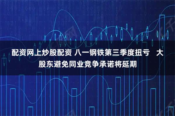 配资网上炒股配资 八一钢铁第三季度扭亏   大股东避免同业竞争承诺将延期