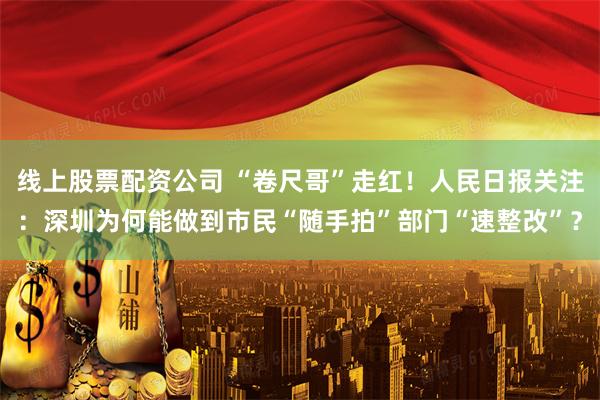 线上股票配资公司 “卷尺哥”走红！人民日报关注：深圳为何能做到市民“随手拍”部门“速整改”？