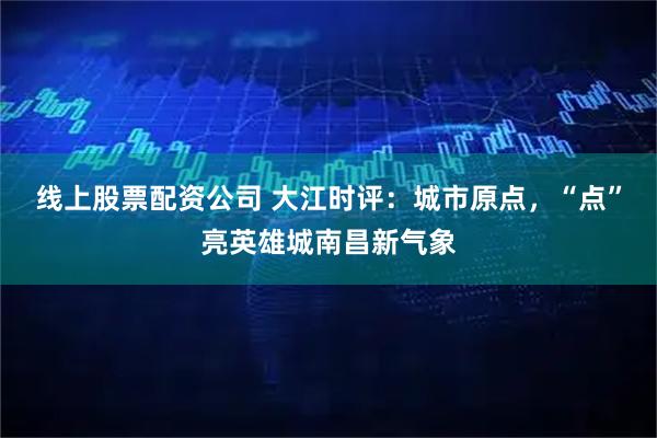线上股票配资公司 大江时评：城市原点，“点”亮英雄城南昌新气象