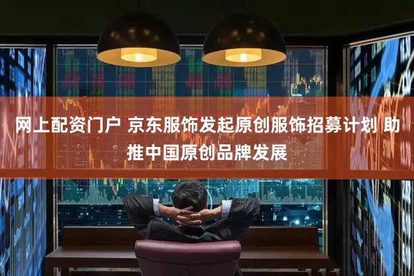 网上配资门户 京东服饰发起原创服饰招募计划 助推中国原创品牌发展