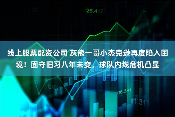 线上股票配资公司 灰熊一哥小杰克逊再度陷入困境！固守旧习八年未变，球队内线危机凸显