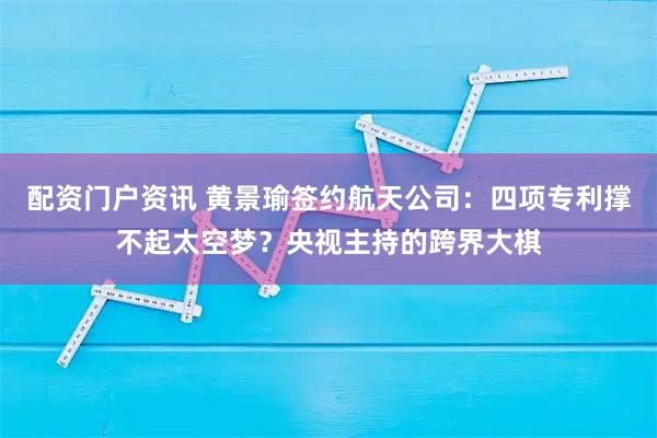 配资门户资讯 黄景瑜签约航天公司：四项专利撑不起太空梦？央视主持的跨界大棋