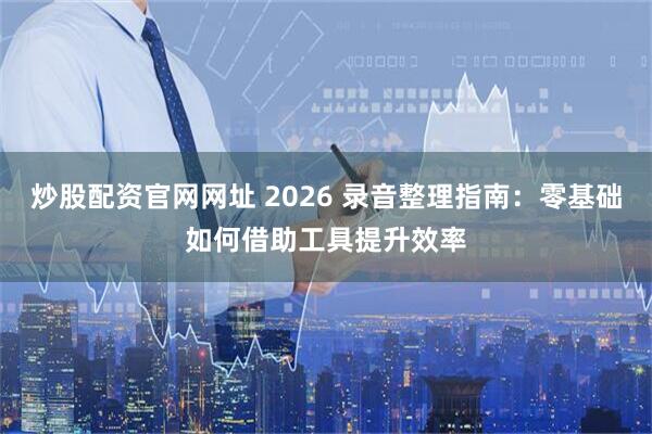 炒股配资官网网址 2026 录音整理指南：零基础如何借助工具提升效率