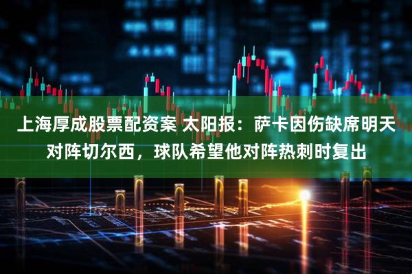 上海厚成股票配资案 太阳报：萨卡因伤缺席明天对阵切尔西，球队希望他对阵热刺时复出