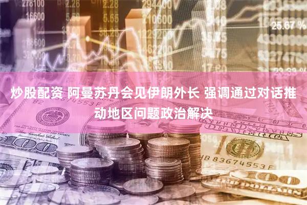 炒股配资 阿曼苏丹会见伊朗外长 强调通过对话推动地区问题政治解决