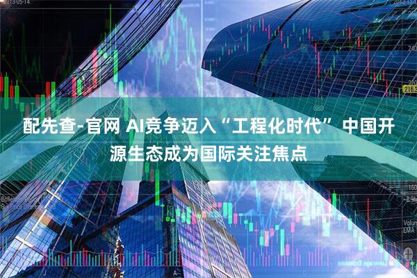 配先查-官网 AI竞争迈入“工程化时代” 中国开源生态成为国际关注焦点