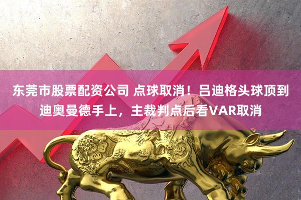 东莞市股票配资公司 点球取消！吕迪格头球顶到迪奥曼德手上，主裁判点后看VAR取消