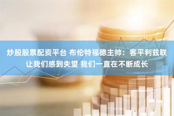 炒股股票配资平台 布伦特福德主帅：客平利兹联让我们感到失望 我们一直在不断成长